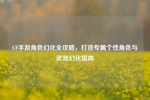 CF手游角色幻化全攻略,打造专属个性角色与武器幻化指南