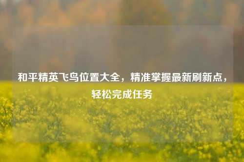 和平精英飞鸟位置大全，精准掌握最新刷新点，轻松完成任务