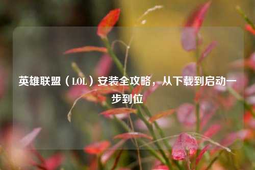 英雄联盟（LOL）安装全攻略，从下载到启动一步到位