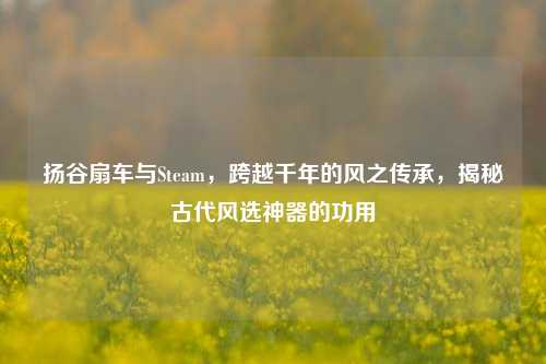 扬谷扇车与Steam,跨越千年的风之传承,揭秘古代风选神器的功用