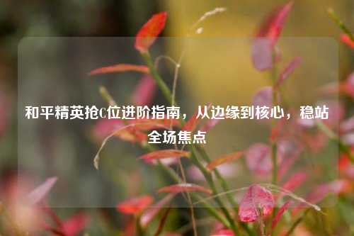 和平精英抢C位进阶指南，从边缘到核心，稳站全场焦点