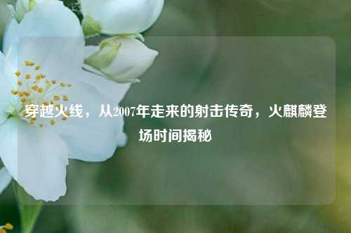 穿越火线，从2007年走来的射击传奇，火麒麟登场时间揭秘