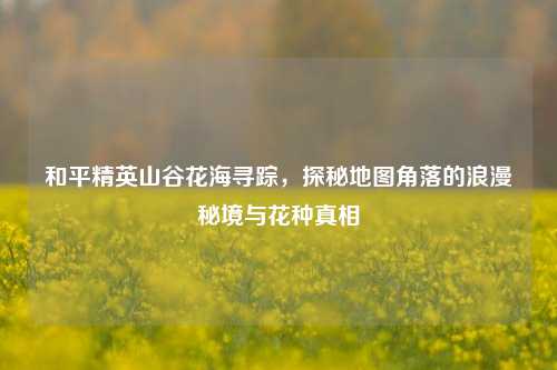 和平精英山谷花海寻踪,探秘地图角落的浪漫秘境与花种真相