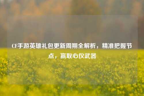 CF手游英雄礼包更新周期全解析,精准把握节点,赢取心仪武器