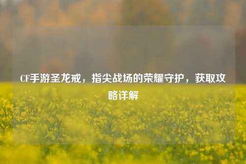 CF手游圣龙戒，指尖战场的荣耀守护，获取攻略详解