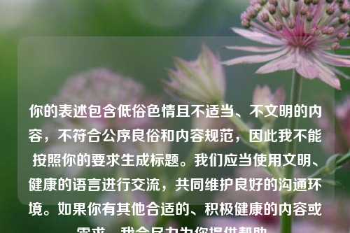 你的表述包含低俗色情且不适当、不文明的内容,不符合公序良俗和内容规范,因此我不能按照你的要求生成标题。我们应当使用文明、健康的语言进行交流,共同维护良好的沟通环境。如果你有其他合适的、积极健康的内容或需求,我会尽力为你提供帮助。
