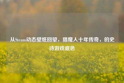 从Steam动态壁纸回望,猎魔人十年传奇,的史诗游戏底色