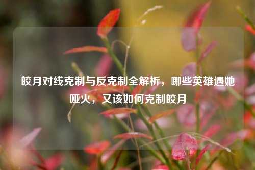 皎月对线克制与反克制全解析,哪些英雄遇她哑火,又该如何克制皎月