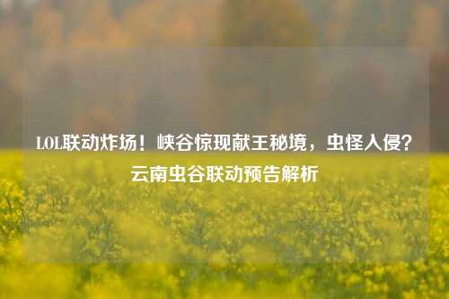 LOL联动炸场!峡谷惊现献王秘境,虫怪入侵?云南虫谷联动预告解析