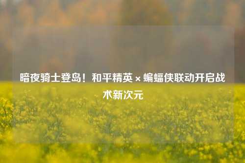 暗夜骑士登岛！和平精英×蝙蝠侠联动开启战术新次元