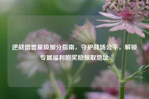 逆战信誉星级加分指南,守护战场公平,解锁专属福利附奖励领取地址