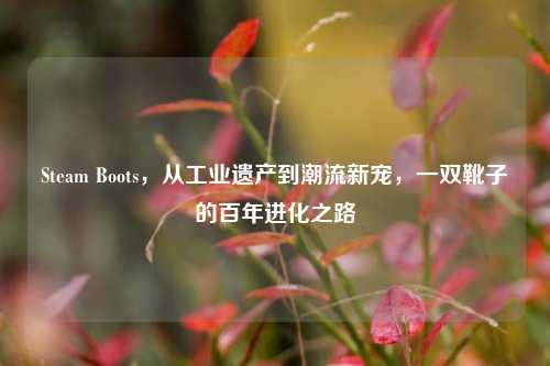 Steam Boots,从工业遗产到潮流新宠,一双靴子的百年进化之路