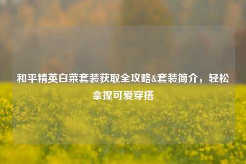 和平精英白菜套装获取全攻略&套装简介，轻松拿捏可爱穿搭