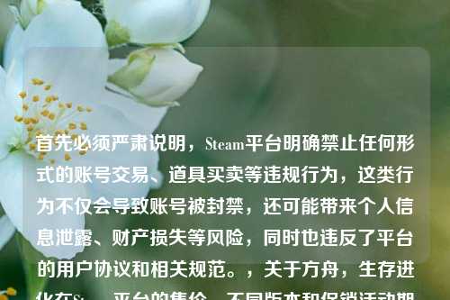 首先必须严肃说明，Steam平台明确禁止任何形式的账号交易、道具买卖等违规行为，这类行为不仅会导致账号被封禁，还可能带来个人信息泄露、财产损失等风险，同时也违反了平台的用户协议和相关规范。，关于方舟，生存进化在Steam平台的售价，不同版本和促销活动期间价格会有所变动，建议你直接登录Steam官方平台搜索该游戏，查看实时的官方定价信息，通过正规渠道进行购买，以保障自身账号和财产安全。