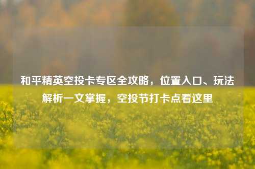 和平精英空投卡专区全攻略,位置入口、玩法解析一文掌握,空投节打卡点看这里