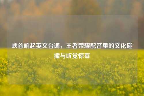 峡谷响起英文台词,王者荣耀配音里的文化碰撞与听觉惊喜