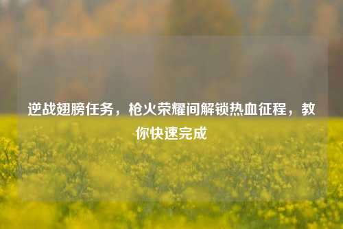 逆战翅膀任务,枪火荣耀间解锁热血征程,教你快速完成