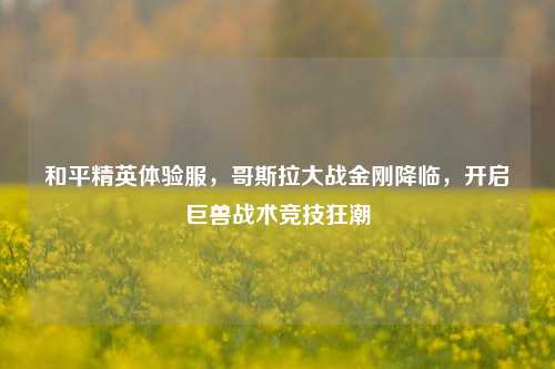 和平精英体验服,哥斯拉大战金刚降临,开启巨兽战术竞技狂潮