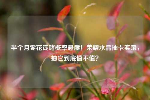 半个月零花钱赌概率悬崖!荣耀水晶抽卡实录,抽它到底值不值?