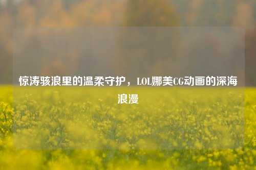 惊涛骇浪里的温柔守护,LOL娜美CG动画的深海浪漫