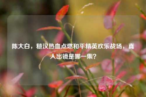 陈大白，糙汉热血点燃和平精英欢乐战场，真人出镜是哪一集？