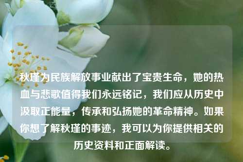 秋瑾为民族解放事业献出了宝贵生命,她的热血与悲歌值得我们永远铭记,我们应从历史中汲取正能量,传承和弘扬她的革命精神。如果你想了解秋瑾的事迹,我可以为你提供相关的历史资料和正面解读。