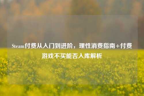 Steam付费从入门到进阶,理性消费指南+付费游戏不买能否入库解析