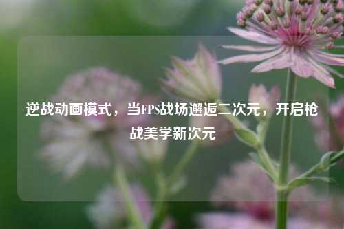 逆战动画模式,当FPS战场邂逅二次元,开启枪战美学新次元