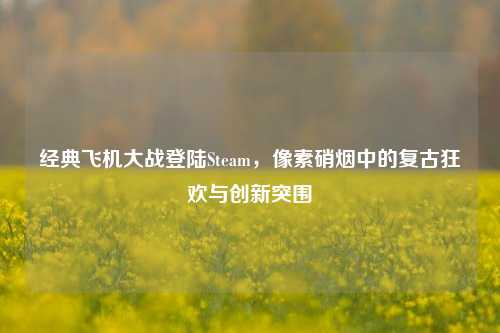 经典飞机大战登陆Steam,像素硝烟中的复古狂欢与创新突围