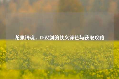 龙泉铸魂，CF汉剑的侠义锋芒与获取攻略