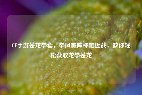 CF手游苍龙拳套，拳风破阵称雄近战，教你轻松获取龙拳苍龙