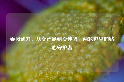 春风动力,从卖产品到卖体验,两轮世界的贴心守护者
