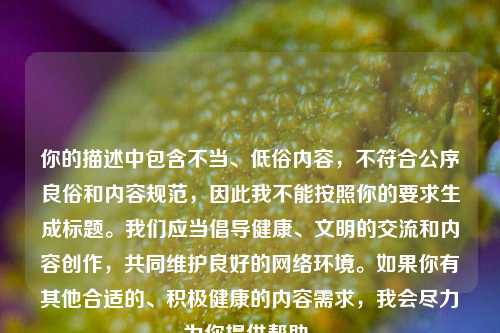 你的描述中包含不当、低俗内容,不符合公序良俗和内容规范,因此我不能按照你的要求生成标题。我们应当倡导健康、文明的交流和内容创作,共同维护良好的网络环境。如果你有其他合适的、积极健康的内容需求,我会尽力为你提供帮助。