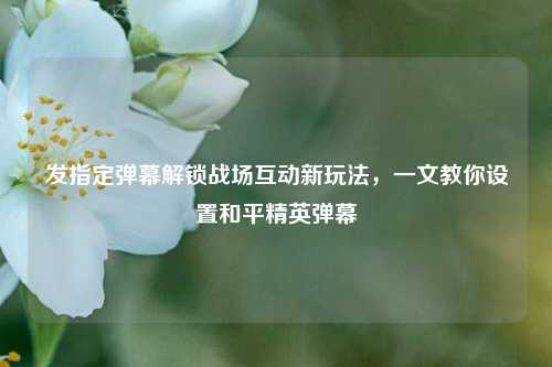 发指定弹幕解锁战场互动新玩法，一文教你设置和平精英弹幕