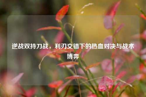 逆战双持刀战，利刃交错下的热血对决与战术博弈