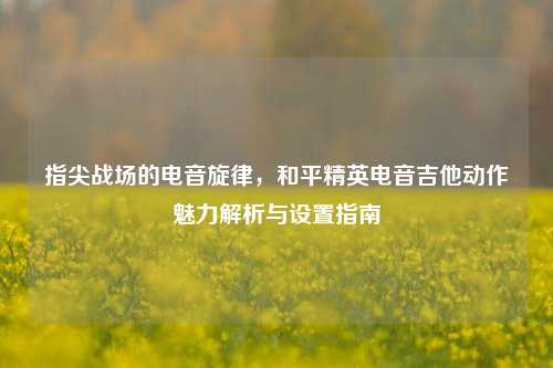 指尖战场的电音旋律，和平精英电音吉他动作魅力解析与设置指南