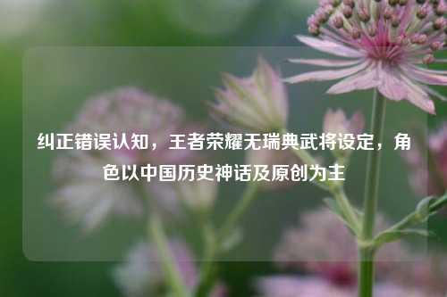 纠正错误认知，王者荣耀无瑞典武将设定，角色以中国历史神话及原创为主