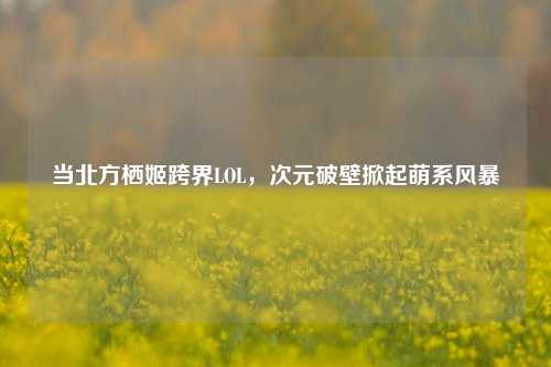 当北方栖姬跨界LOL,次元破壁掀起萌系风暴