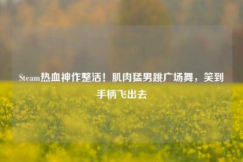 Steam热血神作整活!肌肉猛男跳广场舞,笑到手柄飞出去
