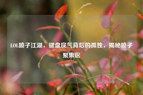LOL喷子江湖,键盘戾气背后的孤独,揭秘喷子聚集区