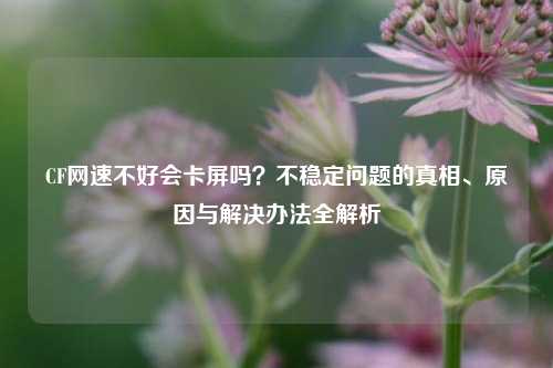 CF网速不好会卡屏吗?不稳定问题的真相、原因与解决办法全解析