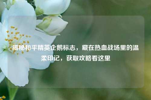 揭秘和平精英企鹅标志，藏在热血战场里的温柔印记，获取攻略看这里