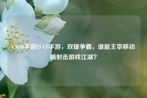 CSGO手游VS CF手游，双雄争霸，谁能主宰移动端射击游戏江湖？