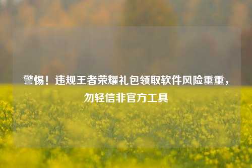 警惕!违规王者荣耀礼包领取软件风险重重,勿轻信非官方工具