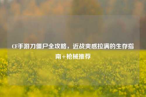 CF手游刀僵尸全攻略，近战爽感拉满的生存指南+枪械推荐