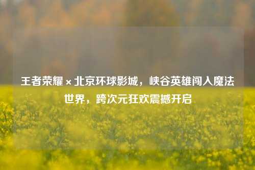王者荣耀×北京环球影城,峡谷英雄闯入魔法世界,跨次元狂欢震撼开启